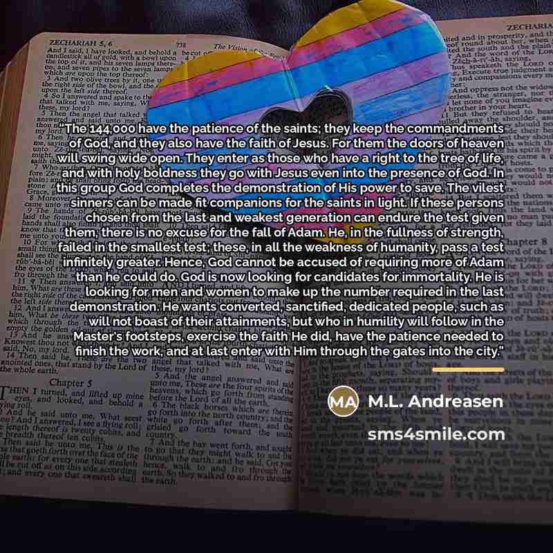 “The 144,000 have the patience of the saints; they keep the commandments of God, and they also have the faith of Jesus. For them the doors of heaven will swing wide open. They enter as those who have a right to the tree of life, and with holy boldness they go with Jesus even into the presence of…” quote by M.L. Andreasen
