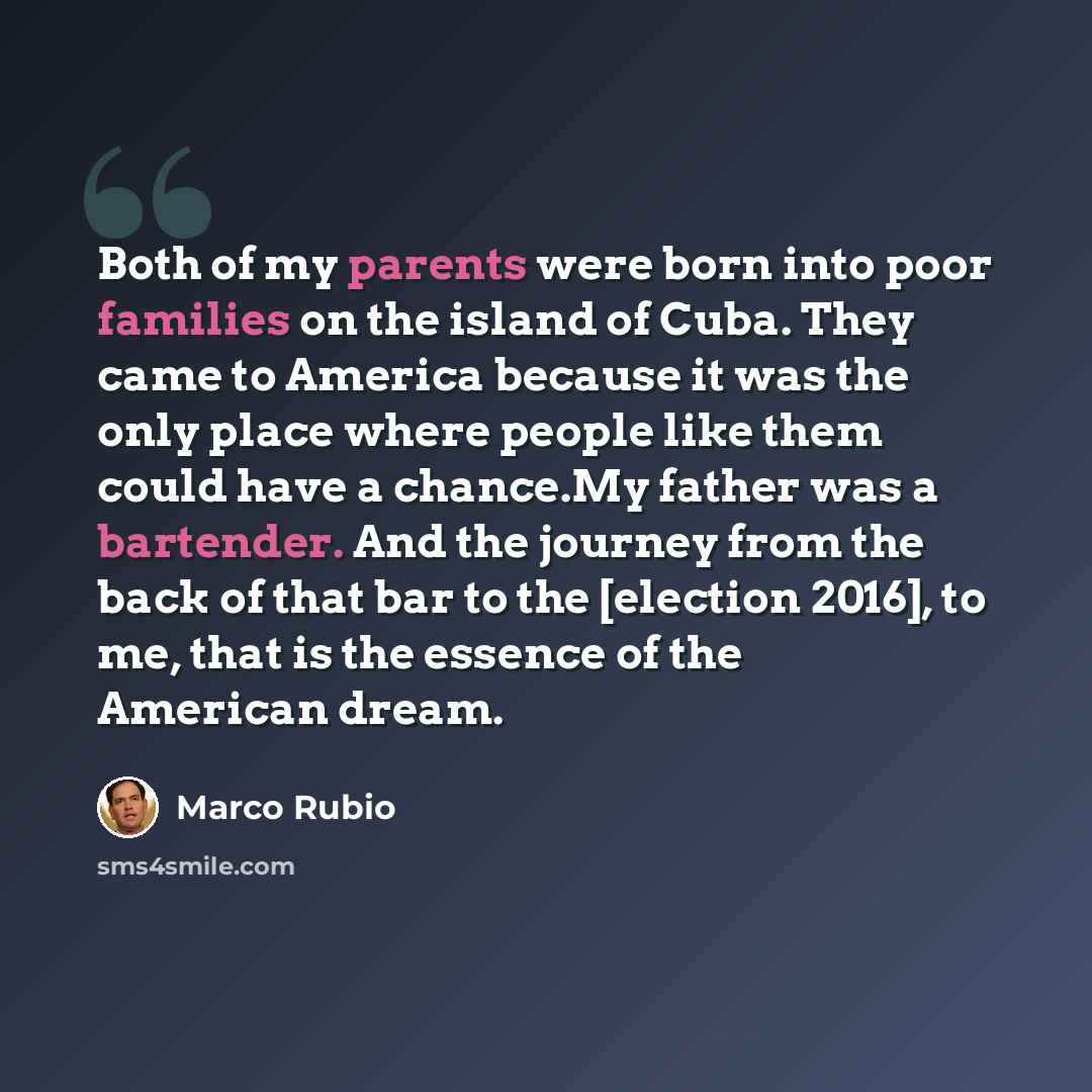 “Both of my parents were born into poor families on the island of Cuba. They came to America because it was the only place where people like them could have a chance.My father was a bartender. And the journey from the back of that bar to the [election 2016], to me, that is the essence of the…” quote by Marco Rubio