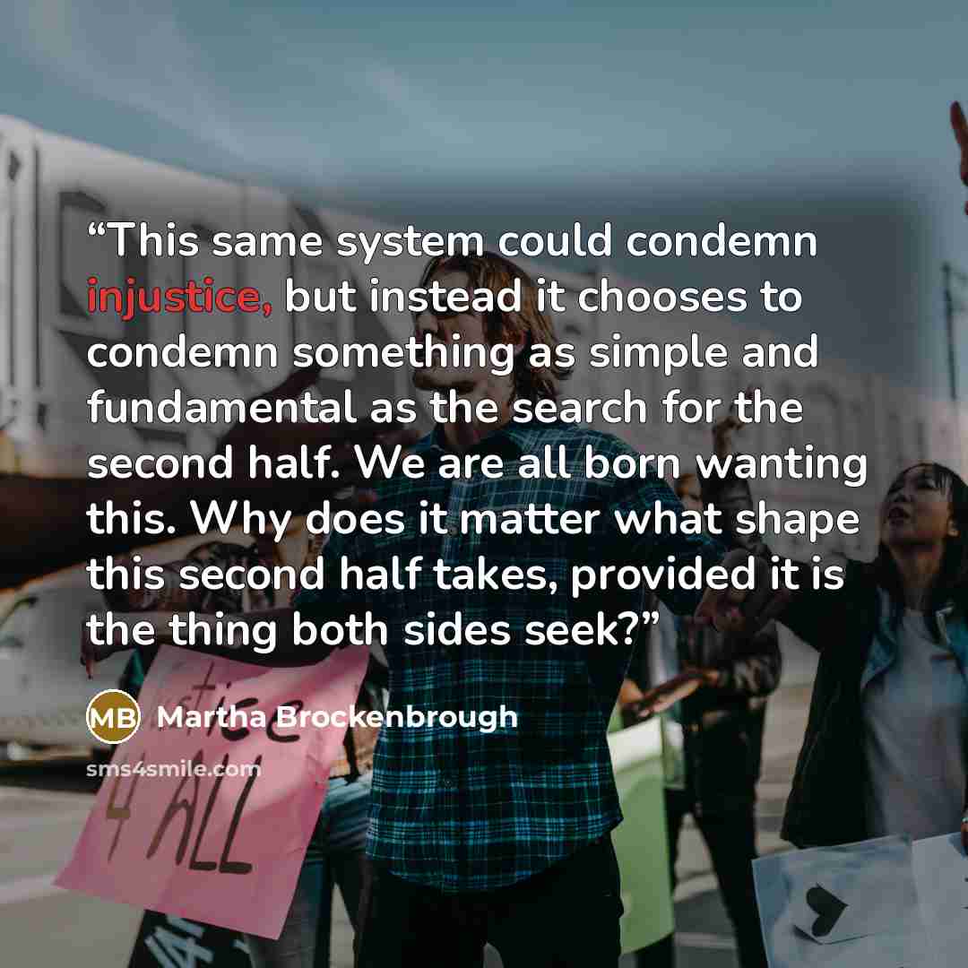 “This same system could condemn injustice, but instead it chooses to condemn something as simple and fundamental as the search for the second half. We are all born wanting this. Why does it matter what shape this second half takes, provided it is the thing both sides seek?” quote by Martha Brockenbrough