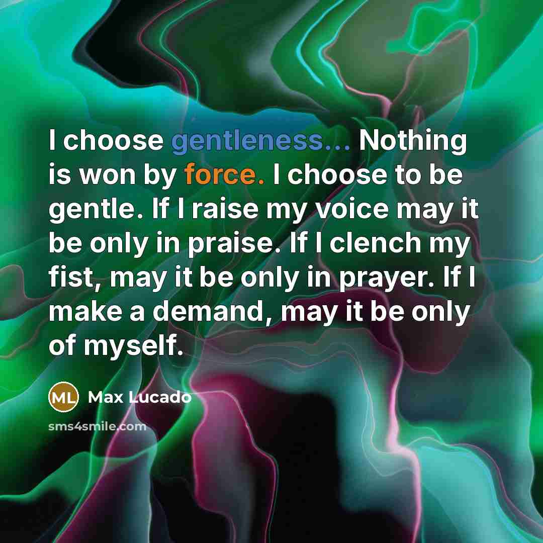“I choose gentleness... Nothing is won by force. I choose to be gentle. If I raise my voice may it be only in praise. If I clench my fist, may it be only in prayer. If I make a demand, may it be only of myself.” quote by Max Lucado
