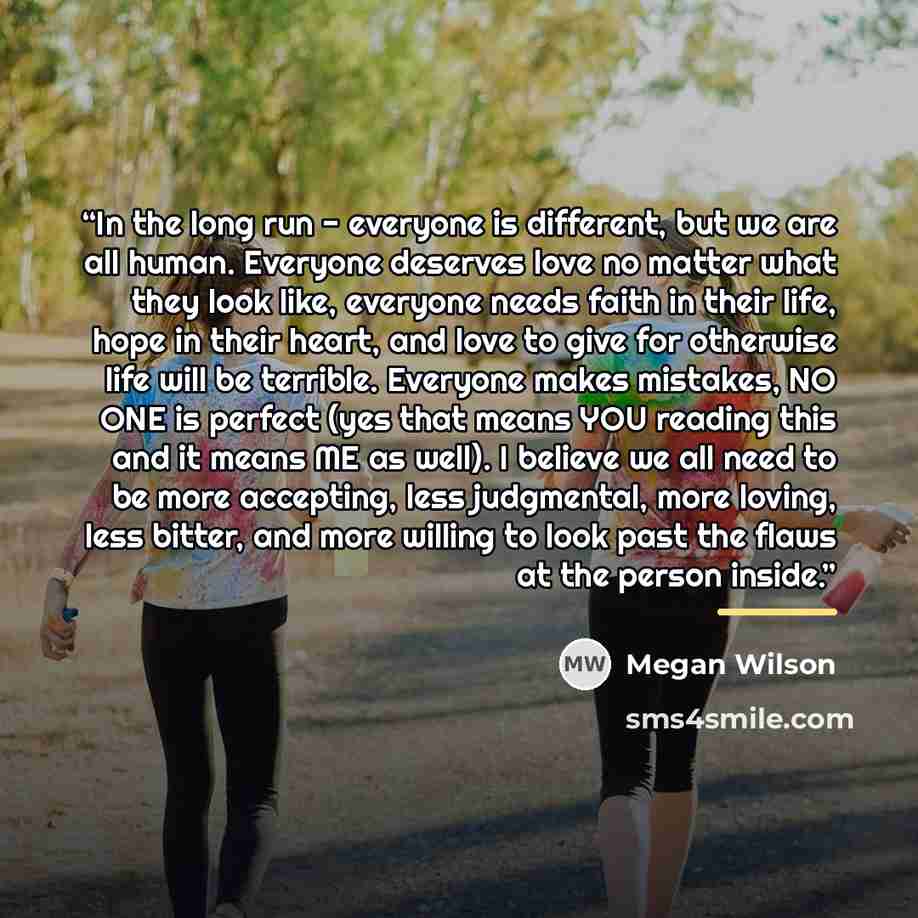 “In the long run - everyone is different, but we are all human. Everyone deserves love no matter what they look like, everyone needs faith in their life, hope in their heart, and love to give for otherwise life will be terrible. Everyone makes mistakes, NO ONE is perfect (yes that means YOU reading…” quote by Megan Wilson