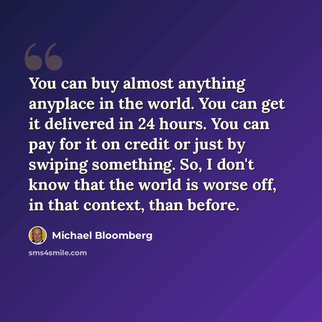 “You can buy almost anything anyplace in the world. You can get it delivered in 24 hours. You can pay for it on credit or just by swiping something. So, I don't know that the world is worse off, in that context, than before.” quote by Michael Bloomberg