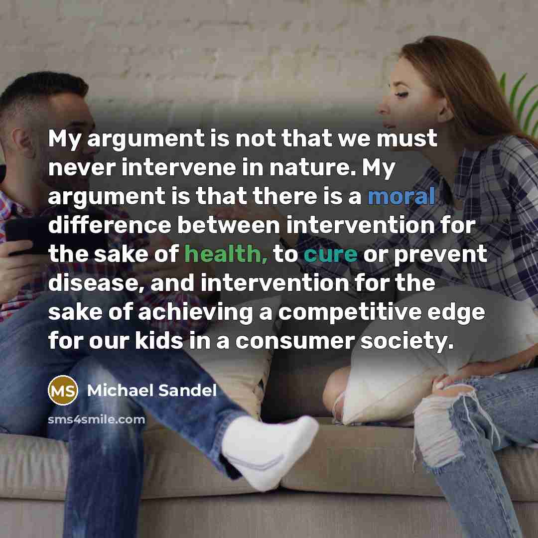 “My argument is not that we must never intervene in nature. My argument is that there is a moral difference between intervention for the sake of health, to cure or prevent disease, and intervention for the sake of achieving a competitive edge for our kids in a consumer society.” quote by Michael Sandel