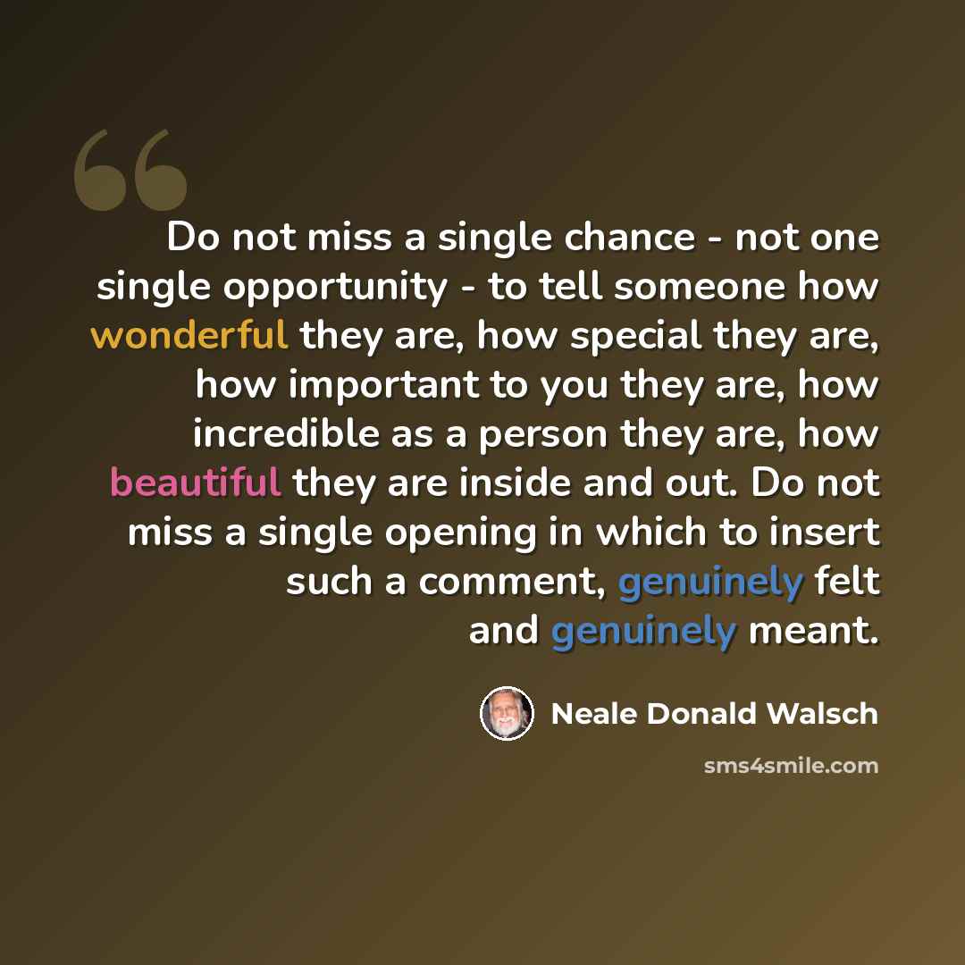“Do not miss a single chance - not one single opportunity - to tell someone how wonderful they are, how special they are, how important to you they are, how incredible as a person they are, how beautiful they are inside and out. Do not miss a single opening in which to insert such a comment…” quote by Neale Donald Walsch