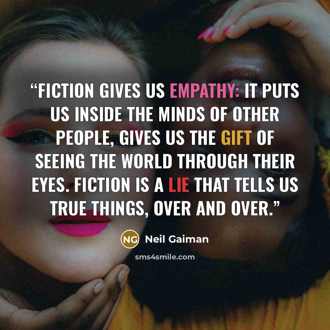 “Fiction gives us empathy: it puts us inside the minds of other people, gives us the gift of seeing the world through their eyes. Fiction is a lie that tells us true things, over and over.” quote by Neil Gaiman