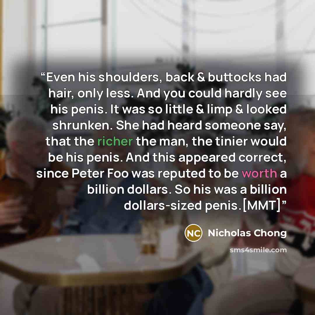 “Even his shoulders, back & buttocks had hair, only less. And you could hardly see his penis. It was so little & limp & looked shrunken. She had heard someone say, that the richer the man, the tinier would be his penis. And this appeared correct, since Peter Foo was reputed to be worth a billion…” quote by Nicholas Chong