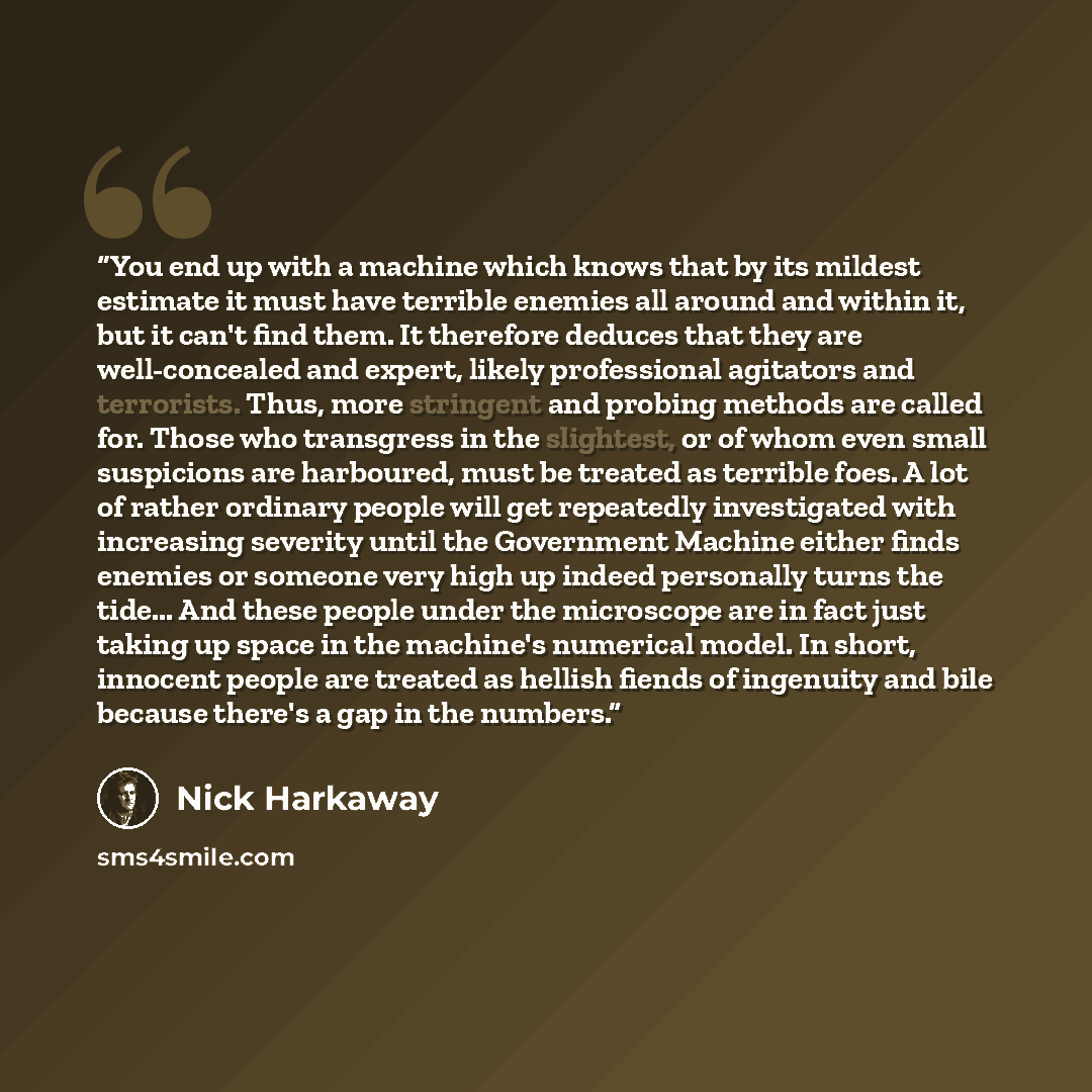 “You end up with a machine which knows that by its mildest estimate it must have terrible enemies all around and within it, but it can't find them. It therefore deduces that they are well-concealed and expert, likely professional agitators and terrorists. Thus, more stringent and probing methods…” quote by Nick Harkaway