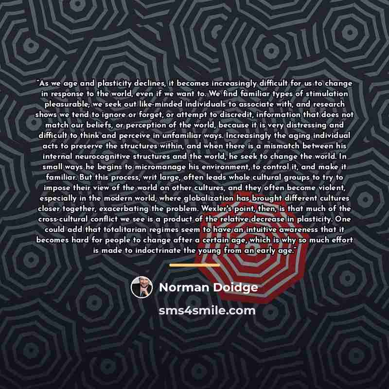 “As we age and plasticity declines, it becomes increasingly difficult for us to change in response to the world, even if we want to. We find familiar types of stimulation pleasurable; we seek out like-minded individuals to associate with, and research shows we tend to ignore or forget, or attempt…” quote by Norman Doidge