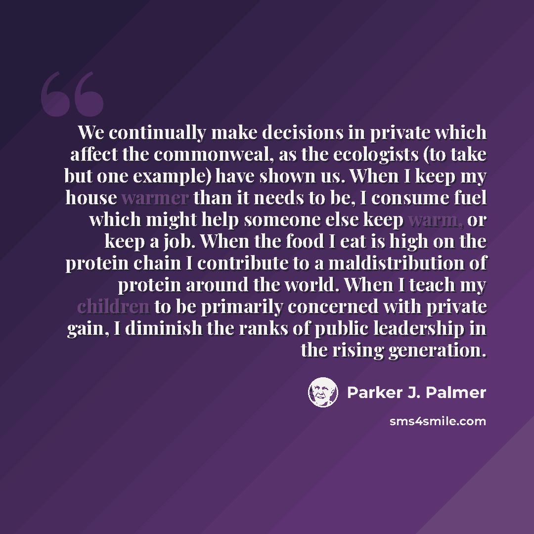 “We continually make decisions in private which affect the commonweal, as the ecologists (to take but one example) have shown us. When I keep my house warmer than it needs to be, I consume fuel which might help someone else keep warm, or keep a job. When the food I eat is high on the protein chain…” quote by Parker J. Palmer