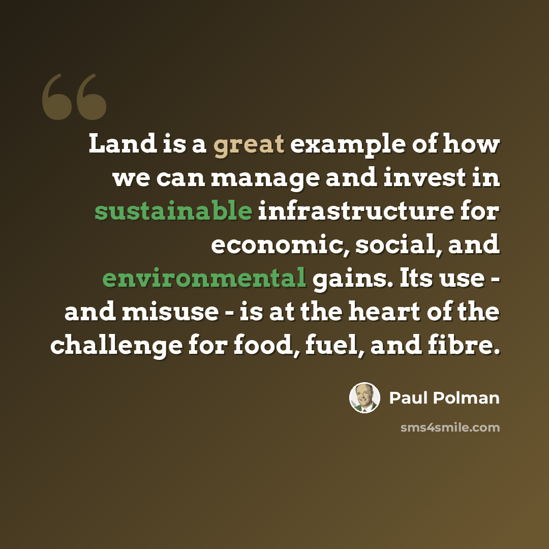 “Land is a great example of how we can manage and invest in sustainable infrastructure for economic, social, and environmental gains. Its use - and misuse - is at the heart of the challenge for food, fuel, and fibre.” quote by Paul Polman