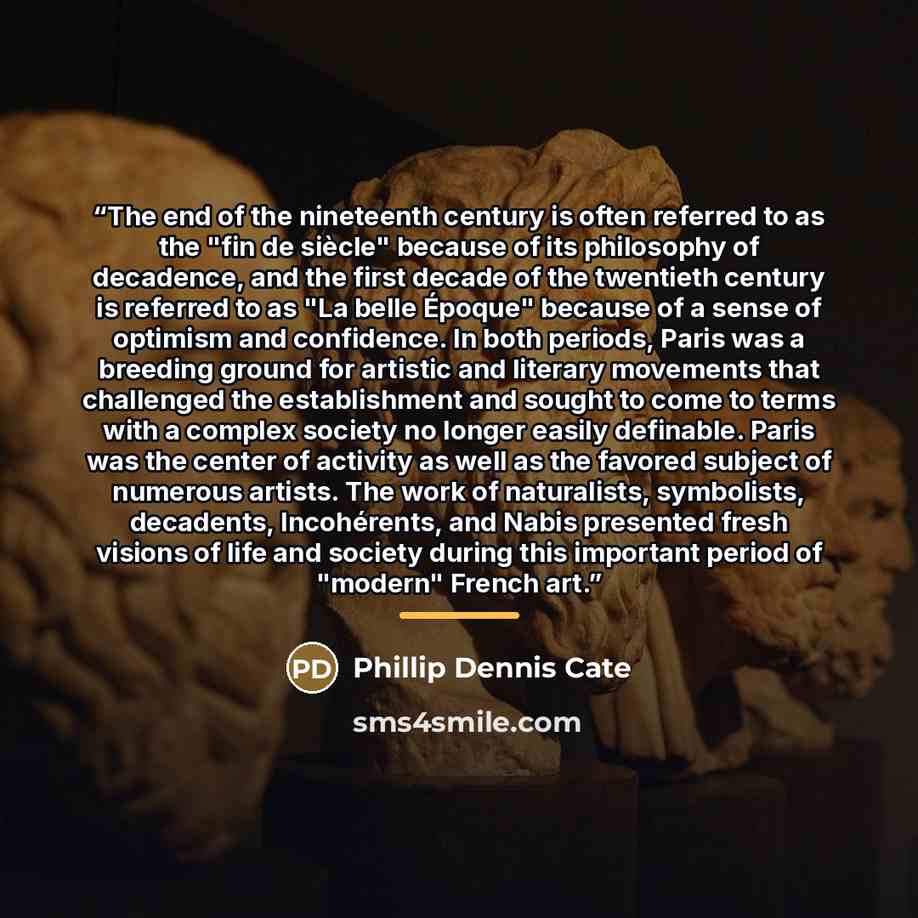 “The end of the nineteenth century is often referred to as the "fin de siècle" because of its philosophy of decadence, and the first decade of the twentieth century is referred to as "La belle Époque" because of a sense of optimism and confidence. In both periods, Paris was a breeding ground for…” quote by Phillip Dennis Cate