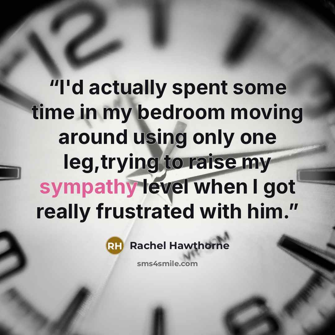 “I'd actually spent some time in my bedroom moving around using only one leg,trying to raise my sympathy level when I got really frustrated with him.” quote by Rachel Hawthorne
