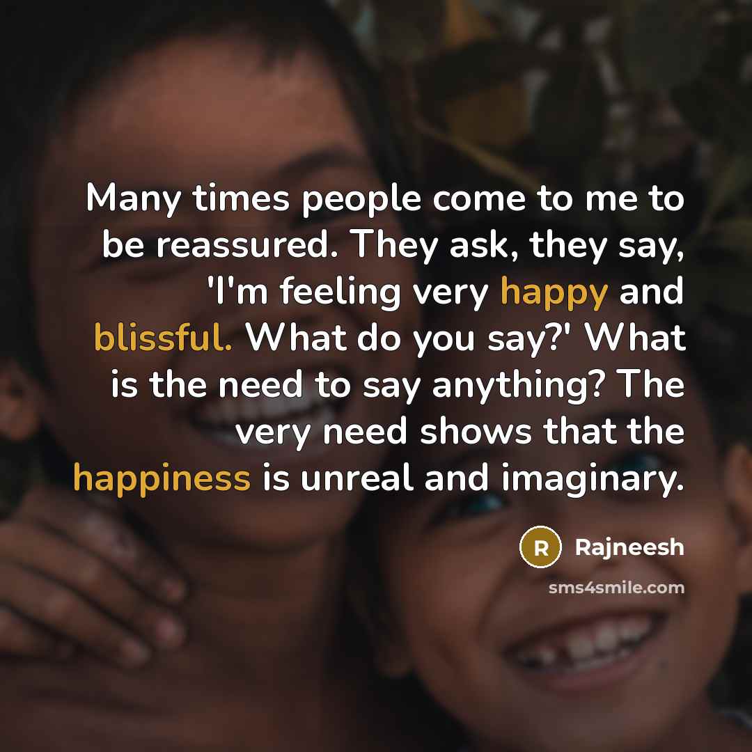 “Many times people come to me to be reassured. They ask, they say, 'I'm feeling very happy and blissful. What do you say?' What is the need to say anything? The very need shows that the happiness is unreal and imaginary.” quote by Rajneesh