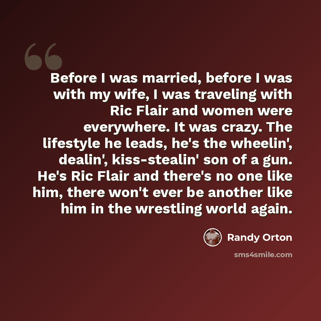 “Before I was married, before I was with my wife, I was traveling with Ric Flair and women were everywhere. It was crazy. The lifestyle he leads, he's the wheelin', dealin', kiss-stealin' son of a gun. He's Ric Flair and there's no one like him, there won't ever be another like him in the wrestling…” quote by Randy Orton