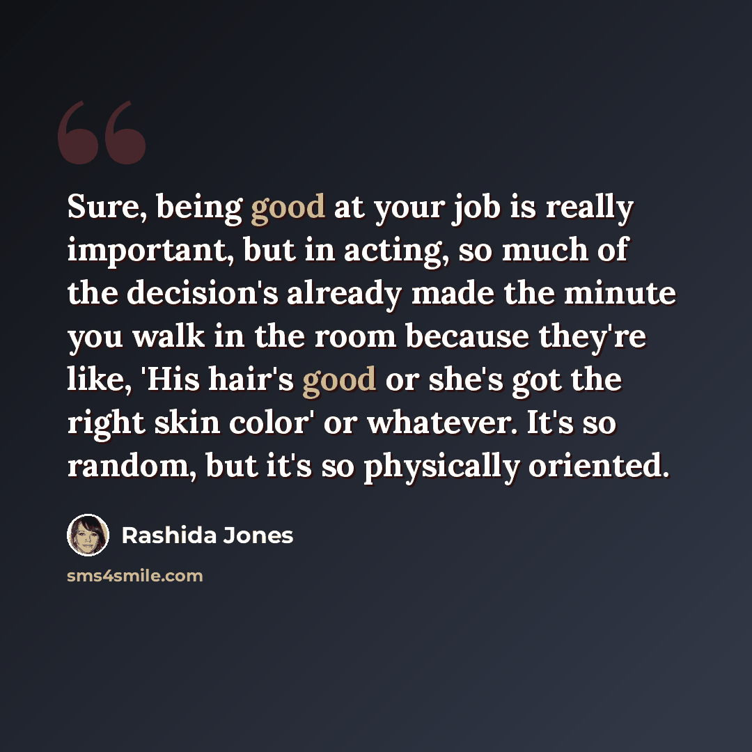 “Sure, being good at your job is really important, but in acting, so much of the decision's already made the minute you walk in the room because they're like, 'His hair's good or she's got the right skin color' or whatever. It's so random, but it's so physically oriented.” quote by Rashida Jones