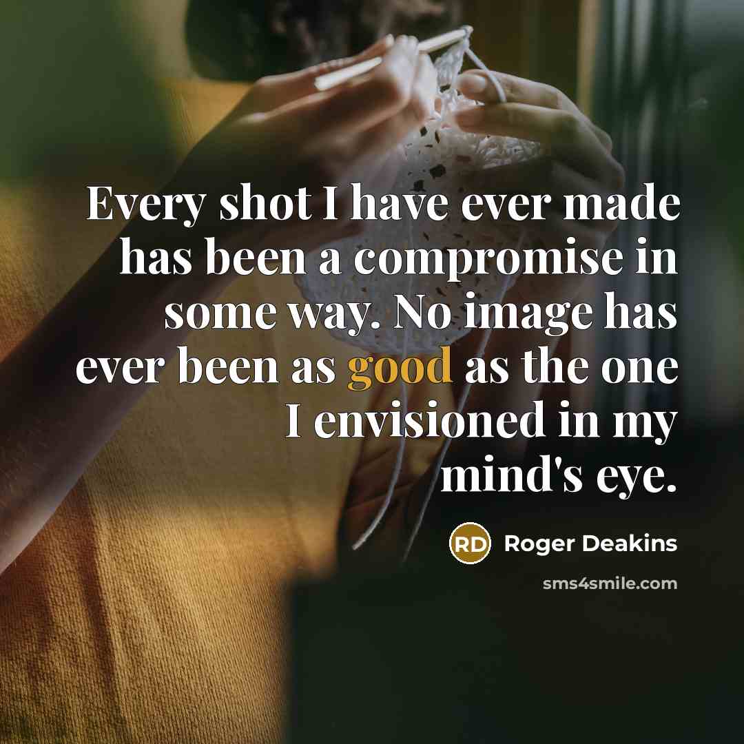 “Every shot I have ever made has been a compromise in some way. No image has ever been as good as the one I envisioned in my mind's eye.” quote by Roger Deakins
