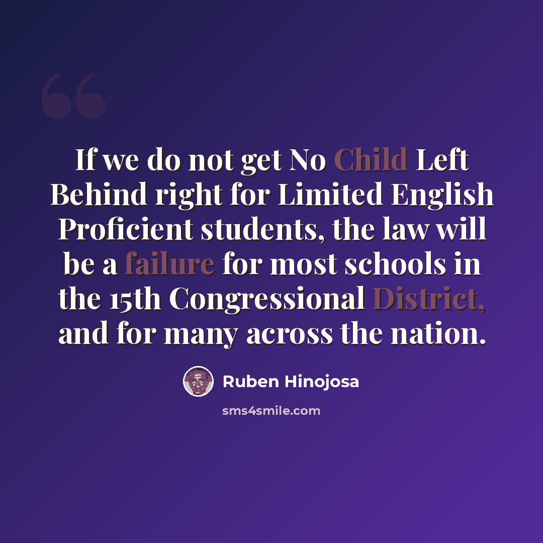 “If we do not get No Child Left Behind right for Limited English Proficient students, the law will be a failure for most schools in the 15th Congressional District, and for many across the nation.” quote by Ruben Hinojosa