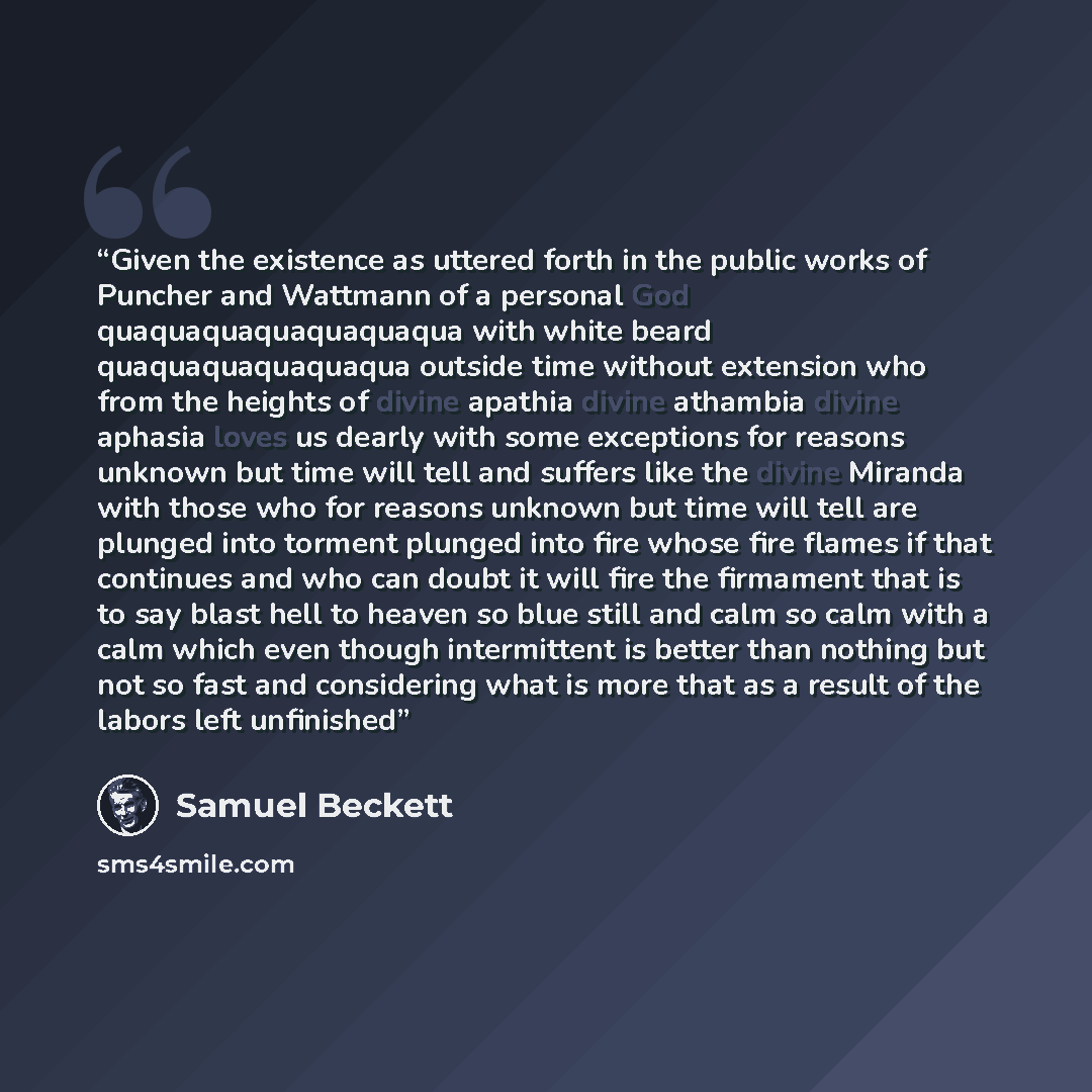 “Given the existence as uttered forth in the public works of Puncher and Wattmann of a personal God quaquaquaquaquaquaqua with white beard quaquaquaquaquaqua outside time without extension who from the heights of divine apathia divine athambia divine aphasia loves us dearly with some exceptions for…” quote by samuel beckett