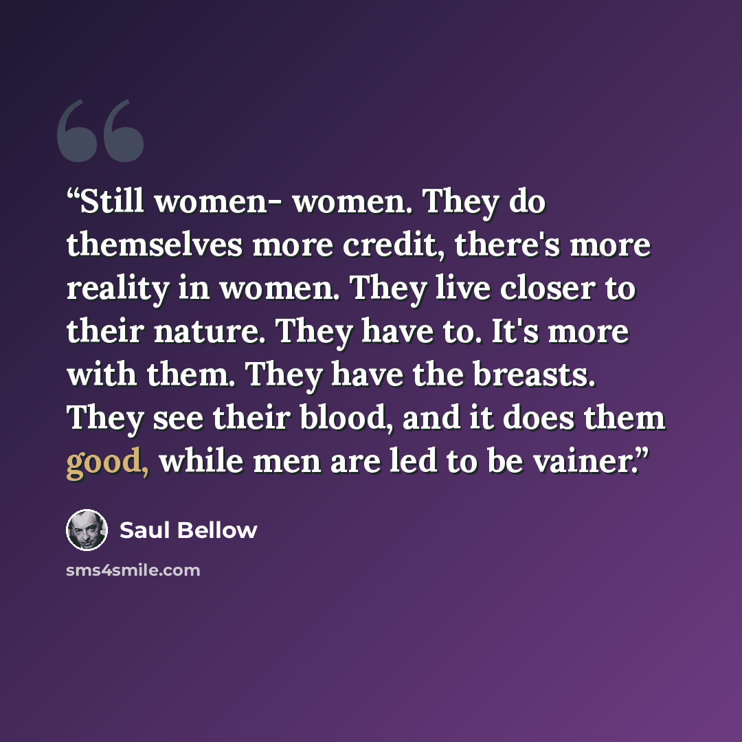 “Still women- women. They do themselves more credit, there's more reality in women. They live closer to their nature. They have to. It's more with them. They have the breasts. They see their blood, and it does them good, while men are led to be vainer.” quote by Saul Bellow