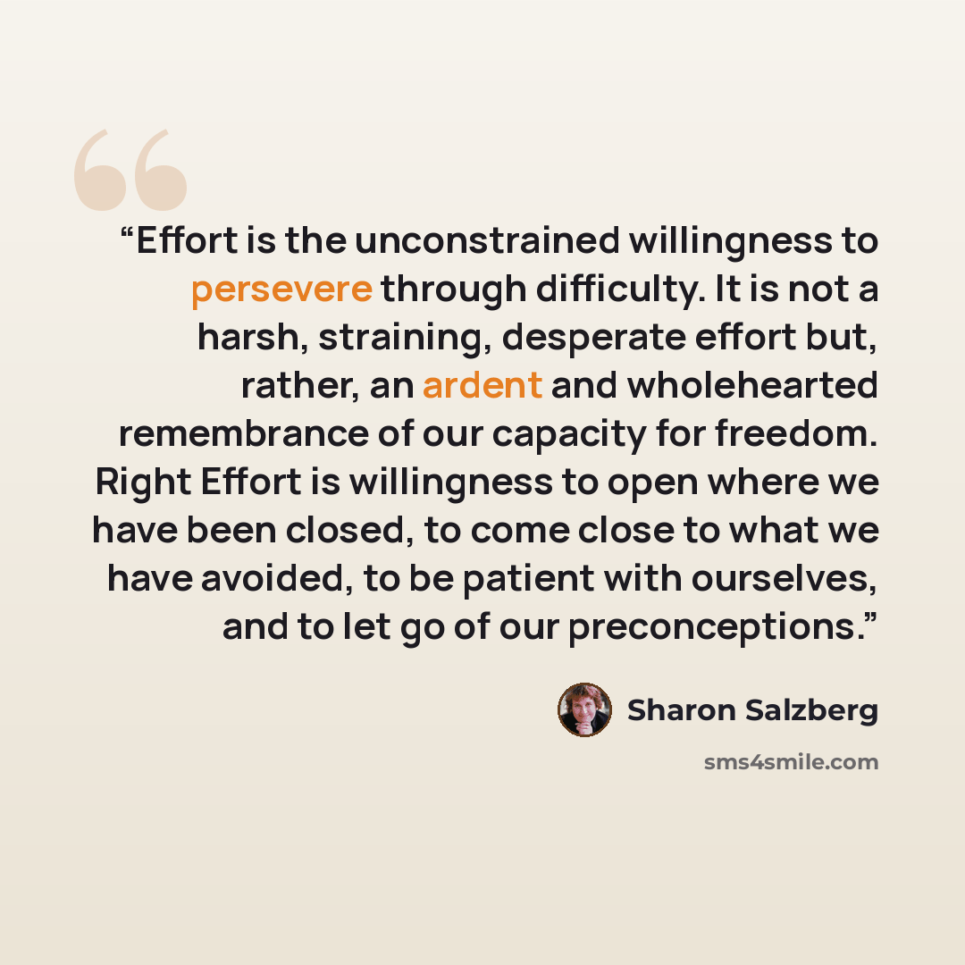 “Effort is the unconstrained willingness to persevere through difficulty. It is not a harsh, straining, desperate effort but, rather, an ardent and wholehearted remembrance of our capacity for freedom. Right Effort is willingness to open where we have been closed, to come close to what we have…” quote by Sharon Salzberg
