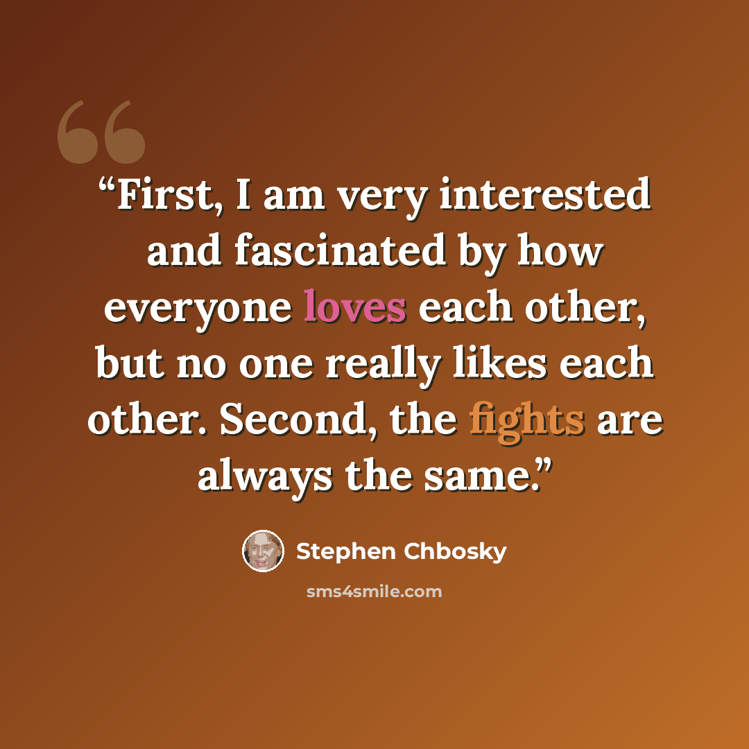 “First, I am very interested and fascinated by how everyone loves each other, but no one really likes each other. Second, the fights are always the same.” quote by Stephen Chbosky