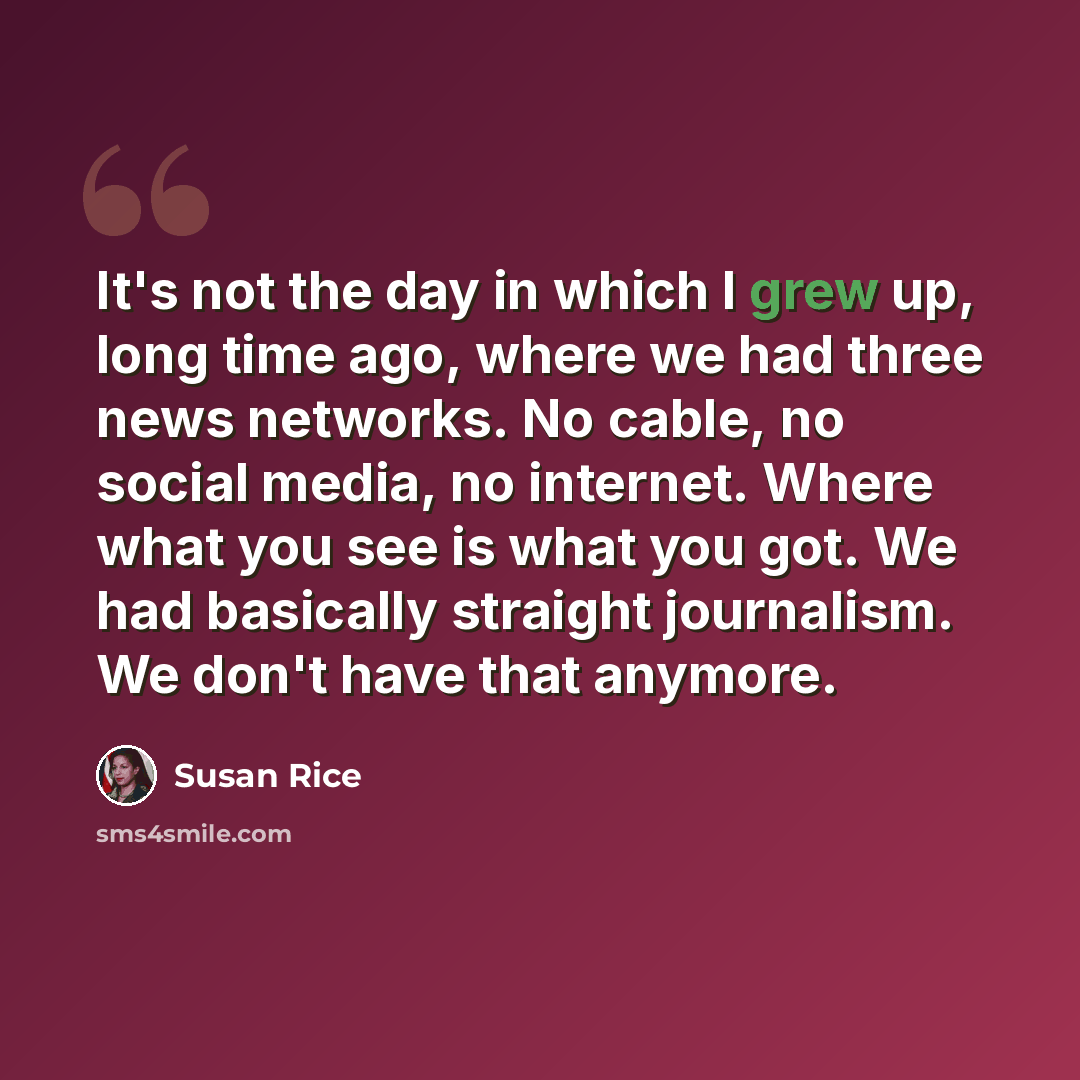 “It's not the day in which I grew up, long time ago, where we had three news networks. No cable, no social media, no internet. Where what you see is what you got. We had basically straight journalism. We don't have that anymore.” quote by Susan Rice