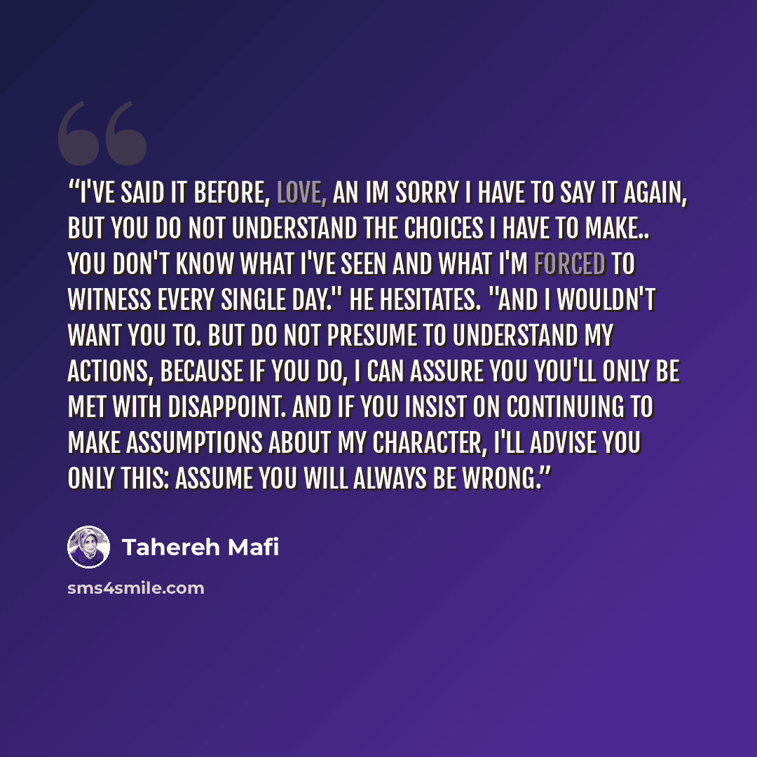 “I've said it before, love, an Im sorry I have to say it again, but you do not understand the choices I have to make.. You don't know what I've seen and what I'm forced to witness every single day." He hesitates. "And I wouldn't want you to. But do not presume to understand my actions, because if…” quote by Tahereh Mafi