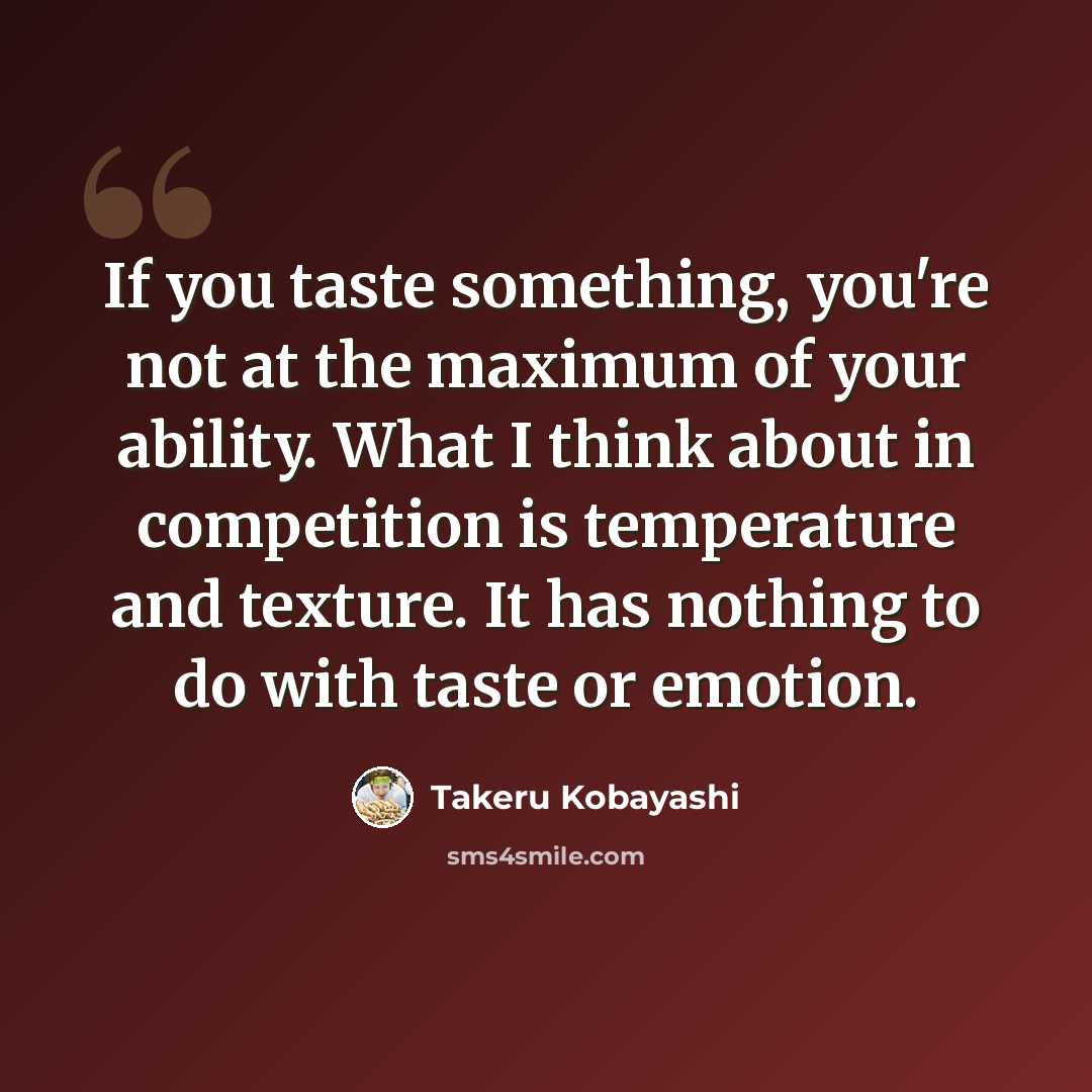 “If you taste something, you're not at the maximum of your ability. What I think about in competition is temperature and texture. It has nothing to do with taste or emotion.” quote by Takeru Kobayashi