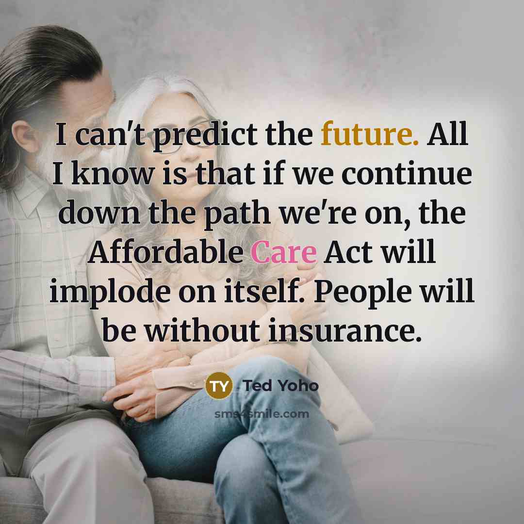 “I can't predict the future. All I know is that if we continue down the path we're on, the Affordable Care Act will implode on itself. People will be without insurance.” quote by Ted Yoho