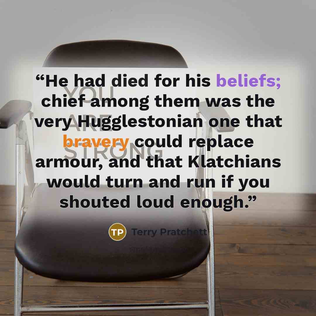 “He had died for his beliefs; chief among them was the very Hugglestonian one that bravery could replace armour, and that Klatchians would turn and run if you shouted loud enough.” quote by Terry Pratchett