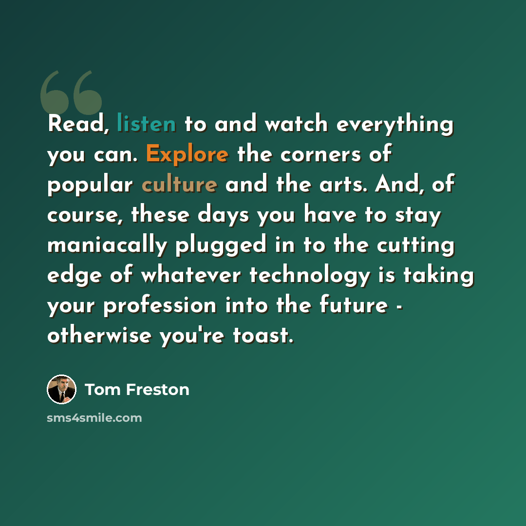 “Read, listen to and watch everything you can. Explore the corners of popular culture and the arts. And, of course, these days you have to stay maniacally plugged in to the cutting edge of whatever technology is taking your profession into the future - otherwise you're toast.” quote by Tom Freston