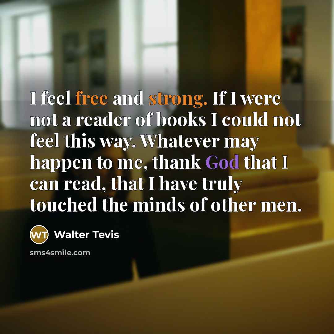 “I feel free and strong. If I were not a reader of books I could not feel this way. Whatever may happen to me, thank God that I can read, that I have truly touched the minds of other men.” quote by Walter Tevis