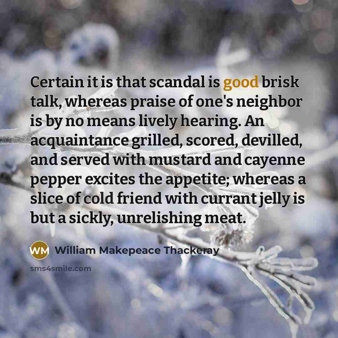 “Certain it is that scandal is good brisk talk, whereas praise of one's neighbor is by no means lively hearing. An acquaintance grilled, scored, devilled, and served with mustard and cayenne pepper excites the appetite; whereas a slice of cold friend with currant jelly is but a sickly, unrelishing…” quote by William Makepeace Thackeray