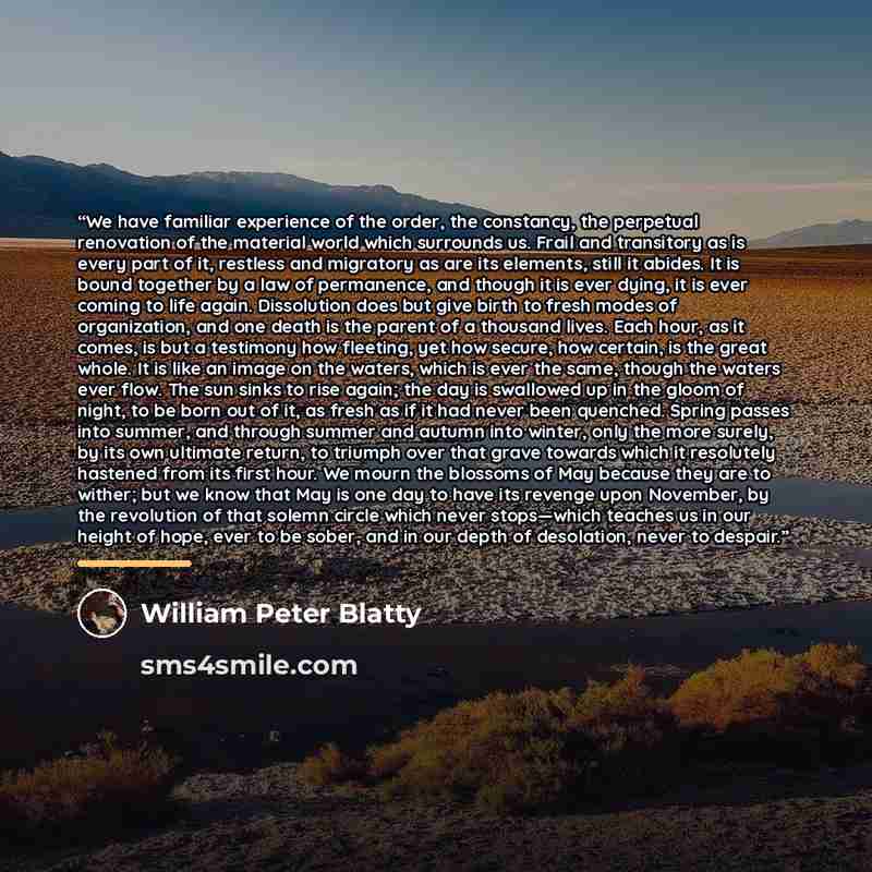 “We have familiar experience of the order, the constancy, the perpetual renovation of the material world which surrounds us. Frail and transitory as is every part of it, restless and migratory as are its elements, still it abides. It is bound together by a law of permanence, and though it is ever…” quote by William Peter Blatty