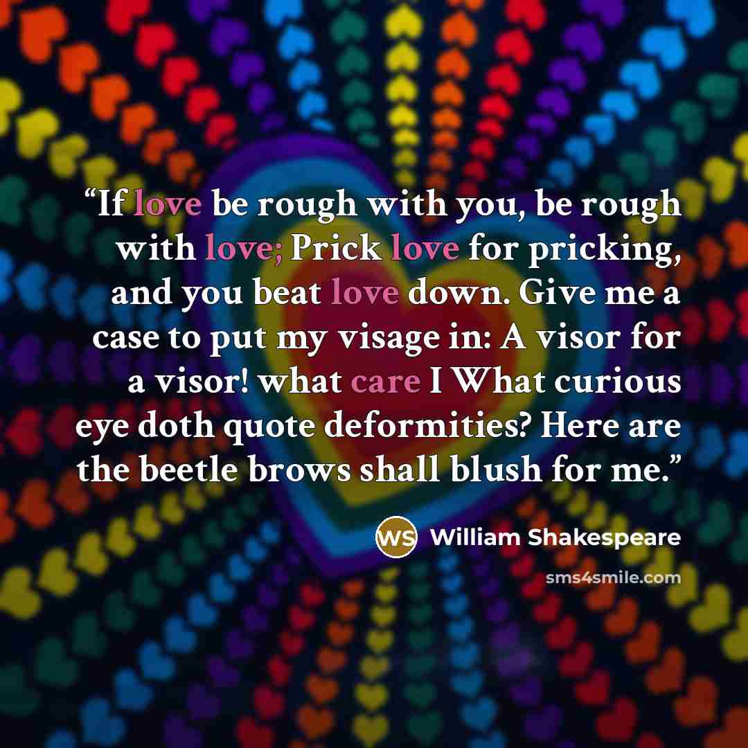 “If love be rough with you, be rough with love; Prick love for pricking, and you beat love down. Give me a case to put my visage in: A visor for a visor! what care I What curious eye doth quote deformities? Here are the beetle brows shall blush for me.” quote by William Shakespeare