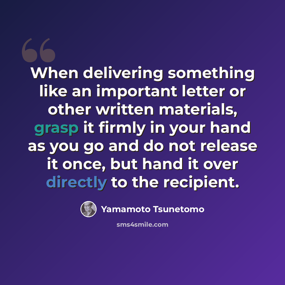 “When delivering something like an important letter or other written materials, grasp it firmly in your hand as you go and do not release it once, but hand it over directly to the recipient.” quote by Yamamoto Tsunetomo