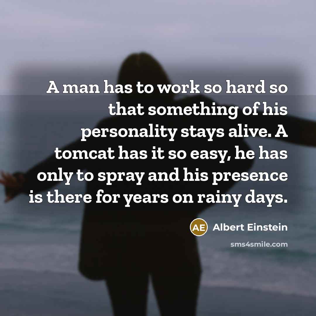 “A man has to work so hard so that something of his personality stays alive. A tomcat has it so easy, he has only to spray and his presence is there for years on rainy days.” quote by Albert Einstein