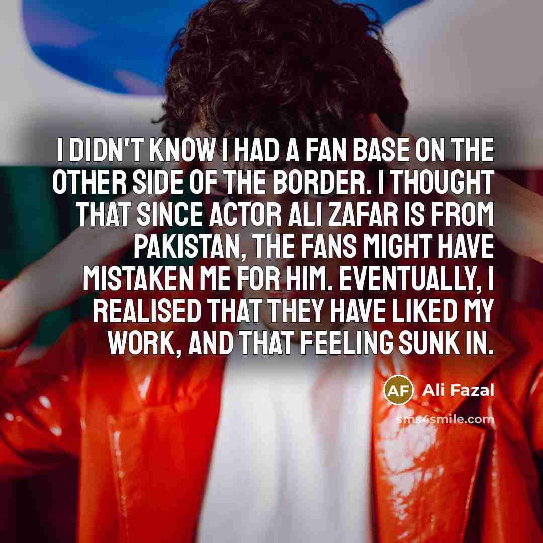 “I didn't know I had a fan base on the other side of the border. I thought that since actor Ali Zafar is from Pakistan, the fans might have mistaken me for him. Eventually, I realised that they have liked my work, and that feeling sunk in.” quote by Ali Fazal