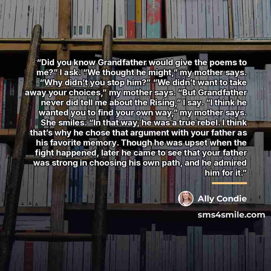 “Did you know Grandfather would give the poems to me?” I ask. “We thought he might,” my mother says. “Why didn’t you stop him?” “We didn’t want to take away your choices,” my mother says. “But Grandfather never did tell me about the Rising,” I say. “I think he wanted you to find your own way,” my…” quote by Ally Condie