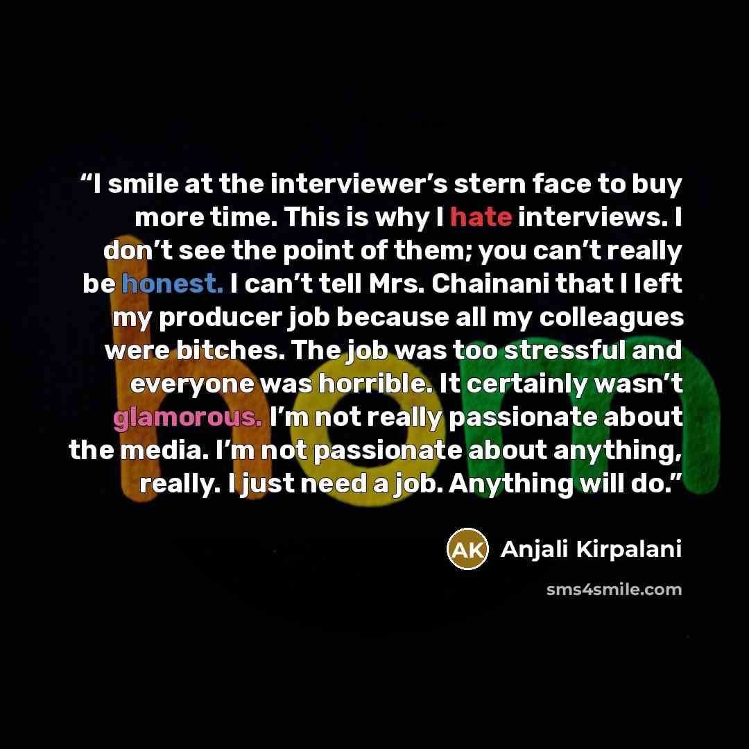 “I smile at the interviewer’s stern face to buy more time. This is why I hate interviews. I don’t see the point of them; you can’t really be honest. I can’t tell Mrs. Chainani that I left my producer job because all my colleagues were bitches. The job was too stressful and everyone was horrible. It…” quote by Anjali Kirpalani