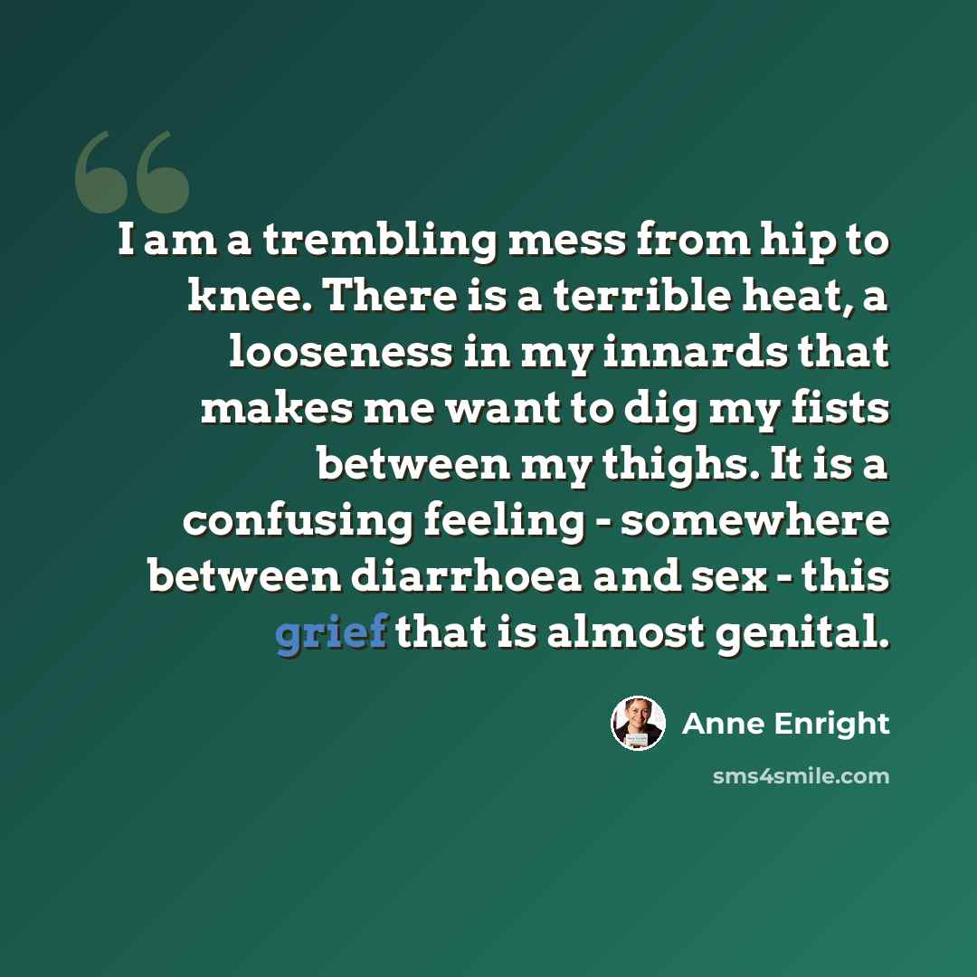 “I am a trembling mess from hip to knee. There is a terrible heat, a looseness in my innards that makes me want to dig my fists between my thighs. It is a confusing feeling - somewhere between diarrhoea and sex - this grief that is almost genital.” quote by Anne Enright