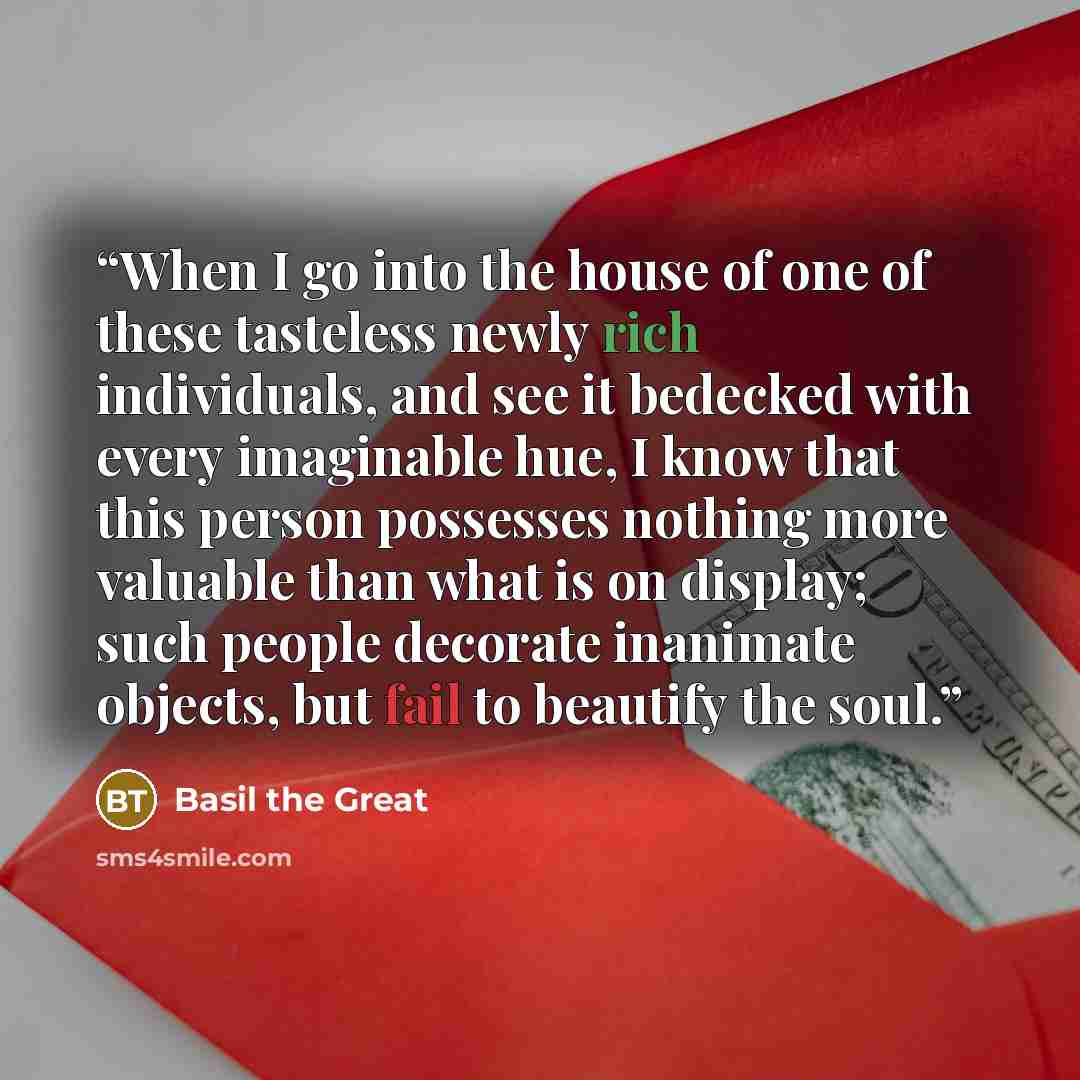 “When I go into the house of one of these tasteless newly rich individuals, and see it bedecked with every imaginable hue, I know that this person possesses nothing more valuable than what is on display; such people decorate inanimate objects, but fail to beautify the soul.” quote by Basil the Great