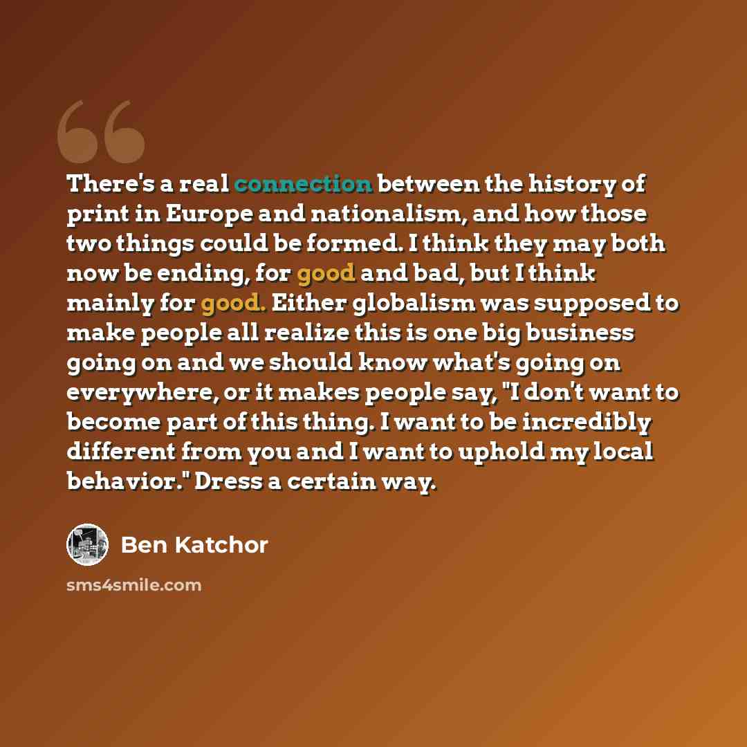 “There's a real connection between the history of print in Europe and nationalism, and how those two things could be formed. I think they may both now be ending, for good and bad, but I think mainly for good. Either globalism was supposed to make people all realize this is one big business going on…” quote by Ben Katchor