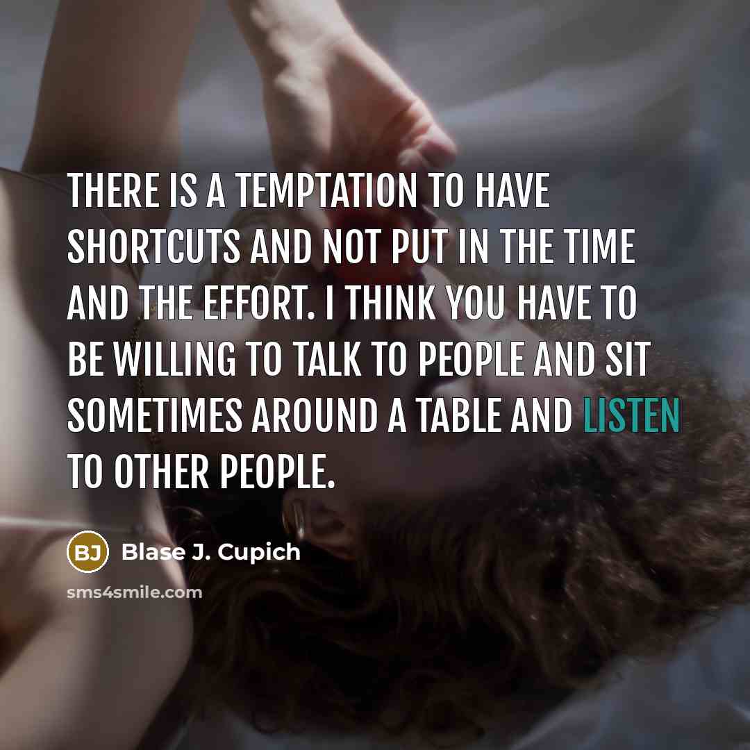 “There is a temptation to have shortcuts and not put in the time and the effort. I think you have to be willing to talk to people and sit sometimes around a table and listen to other people.” quote by Blase J. Cupich