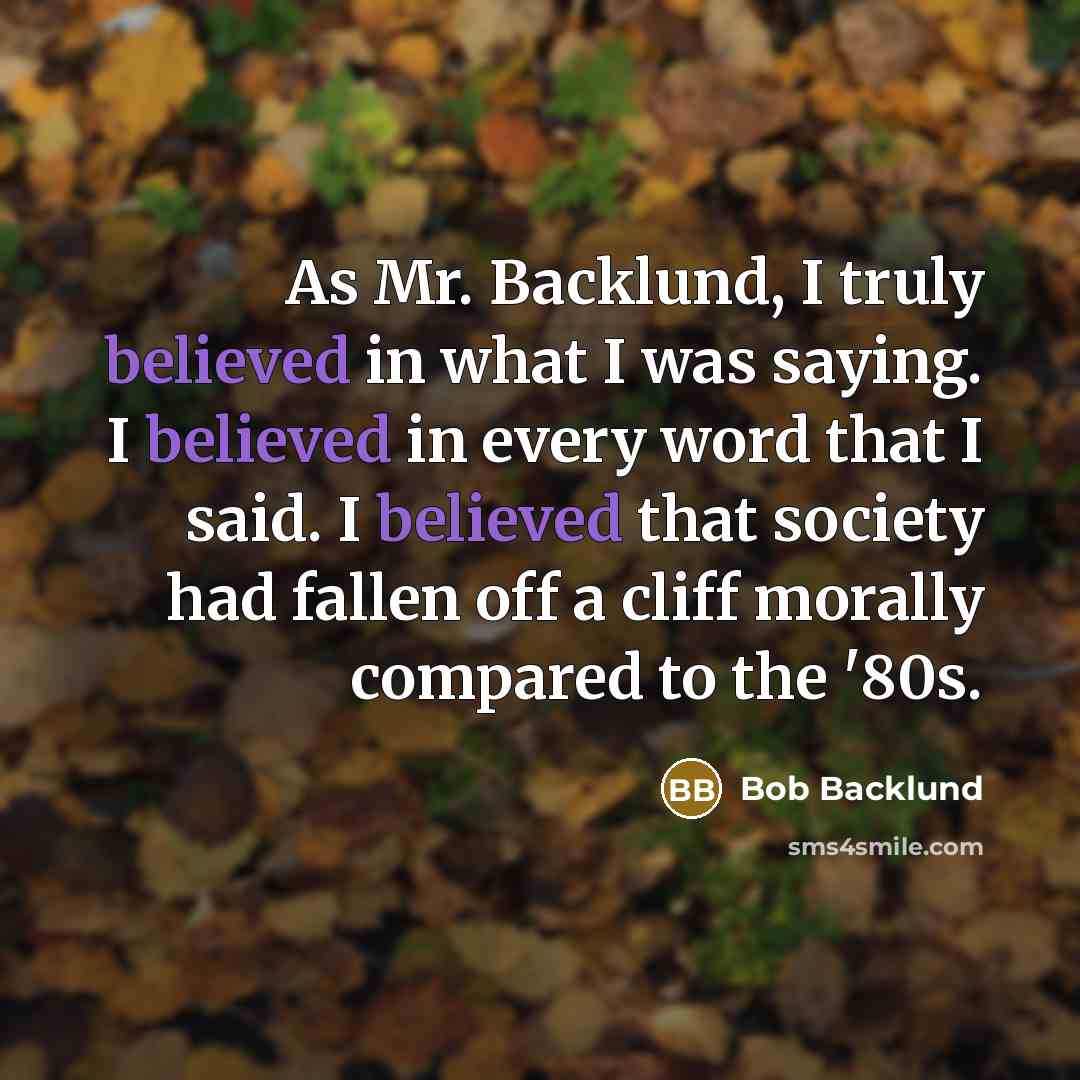 “As Mr. Backlund, I truly believed in what I was saying. I believed in every word that I said. I believed that society had fallen off a cliff morally compared to the '80s.” quote by Bob Backlund