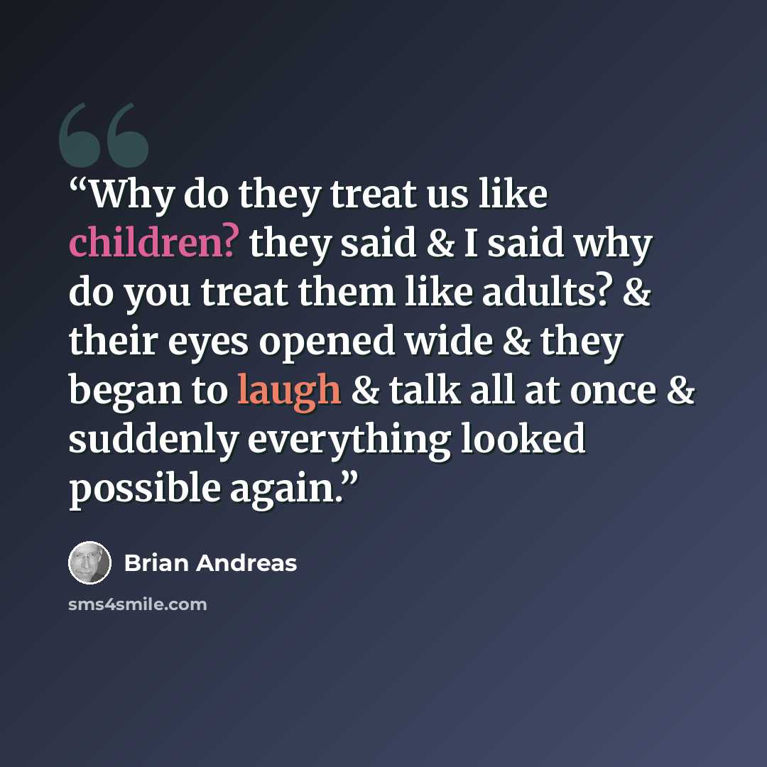 “Why do they treat us like children? they said & I said why do you treat them like adults? & their eyes opened wide & they began to laugh & talk all at once & suddenly everything looked possible again.” quote by Brian Andreas