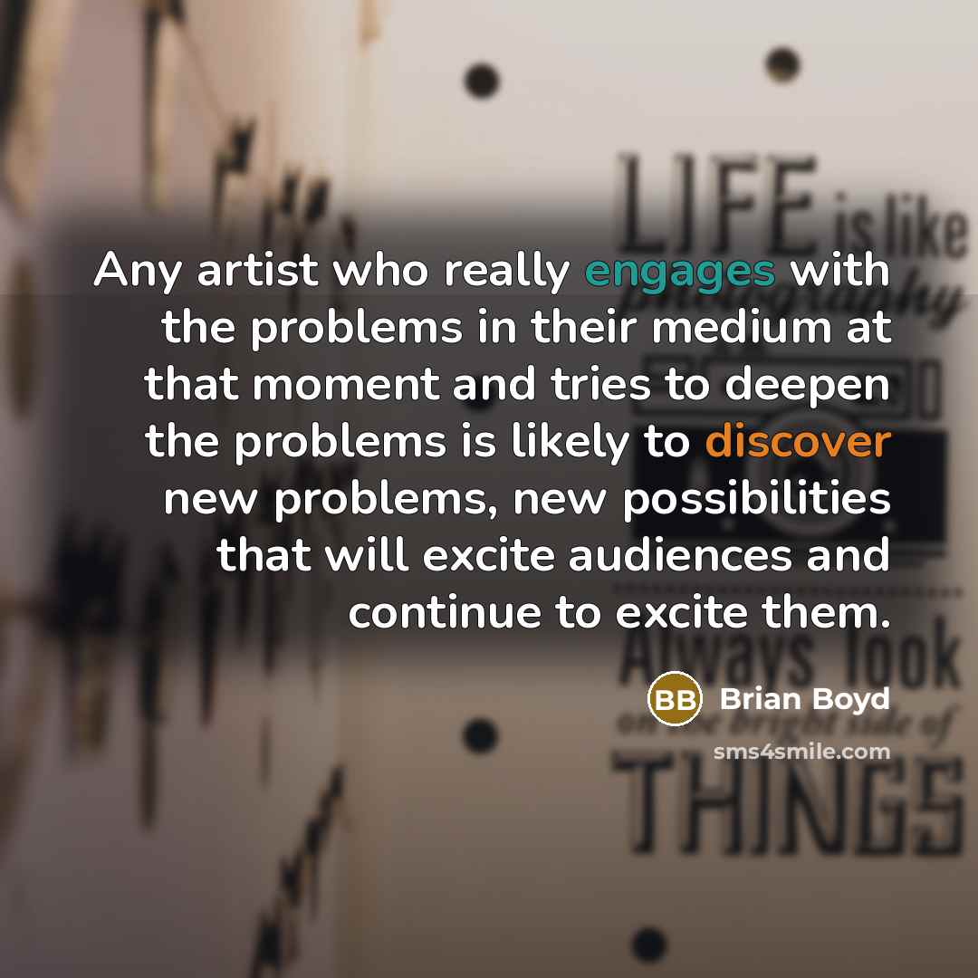 “Any artist who really engages with the problems in their medium at that moment and tries to deepen the problems is likely to discover new problems, new possibilities that will excite audiences and continue to excite them.” quote by Brian Boyd