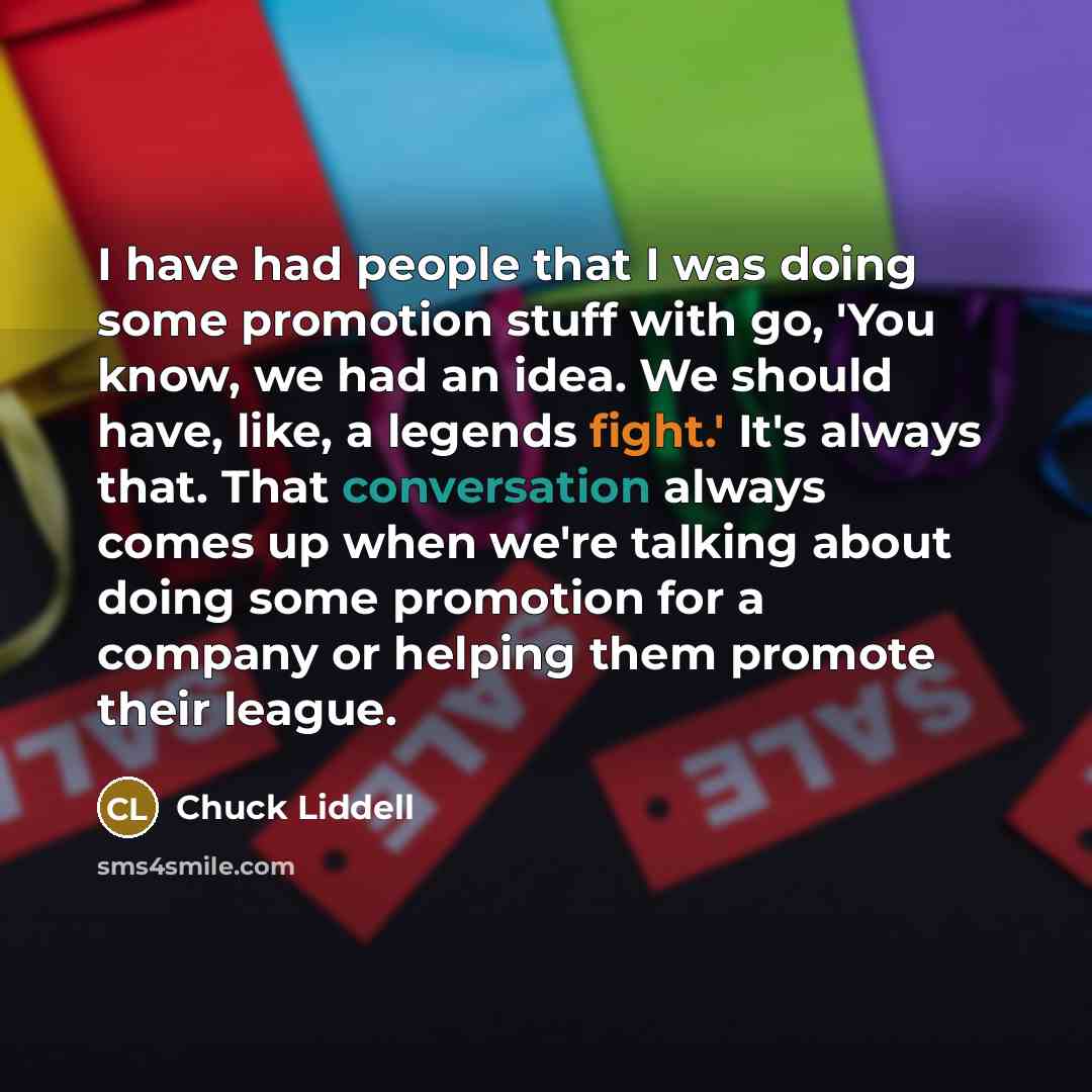 “I have had people that I was doing some promotion stuff with go, 'You know, we had an idea. We should have, like, a legends fight.' It's always that. That conversation always comes up when we're talking about doing some promotion for a company or helping them promote their league.” quote by Chuck Liddell