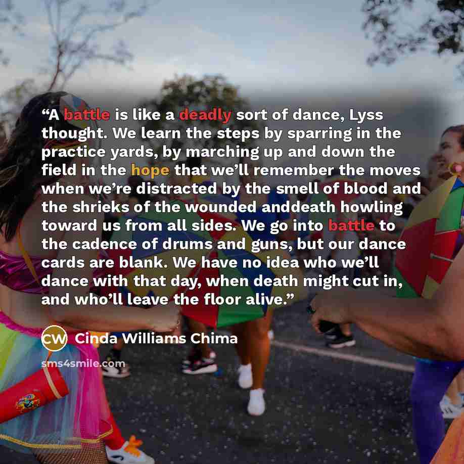 “A battle is like a deadly sort of dance, Lyss thought. We learn the steps by sparring in the practice yards, by marching up and down the field in the hope that we’ll remember the moves when we’re distracted by the smell of blood and the shrieks of the wounded anddeath howling toward us from all…” quote by Cinda Williams Chima
