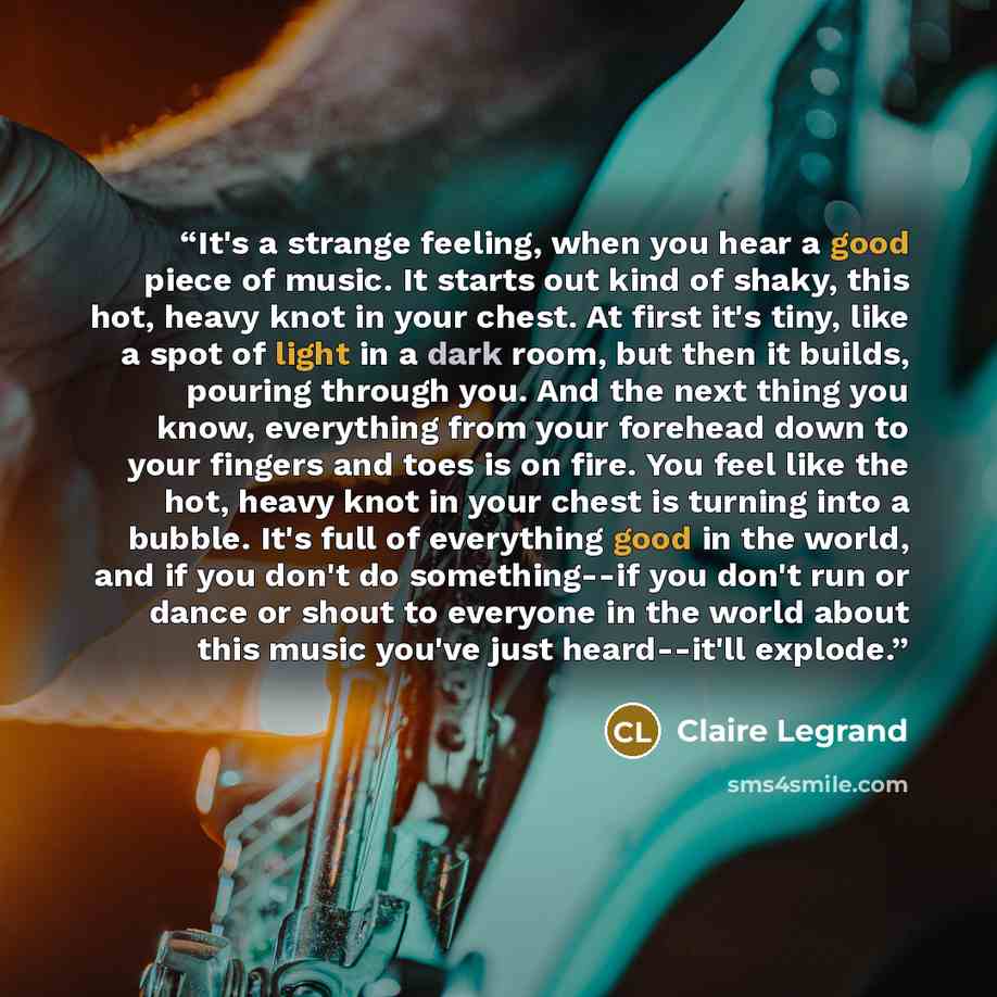 “It's a strange feeling, when you hear a good piece of music. It starts out kind of shaky, this hot, heavy knot in your chest. At first it's tiny, like a spot of light in a dark room, but then it builds, pouring through you. And the next thing you know, everything from your forehead down to your…” quote by Claire Legrand